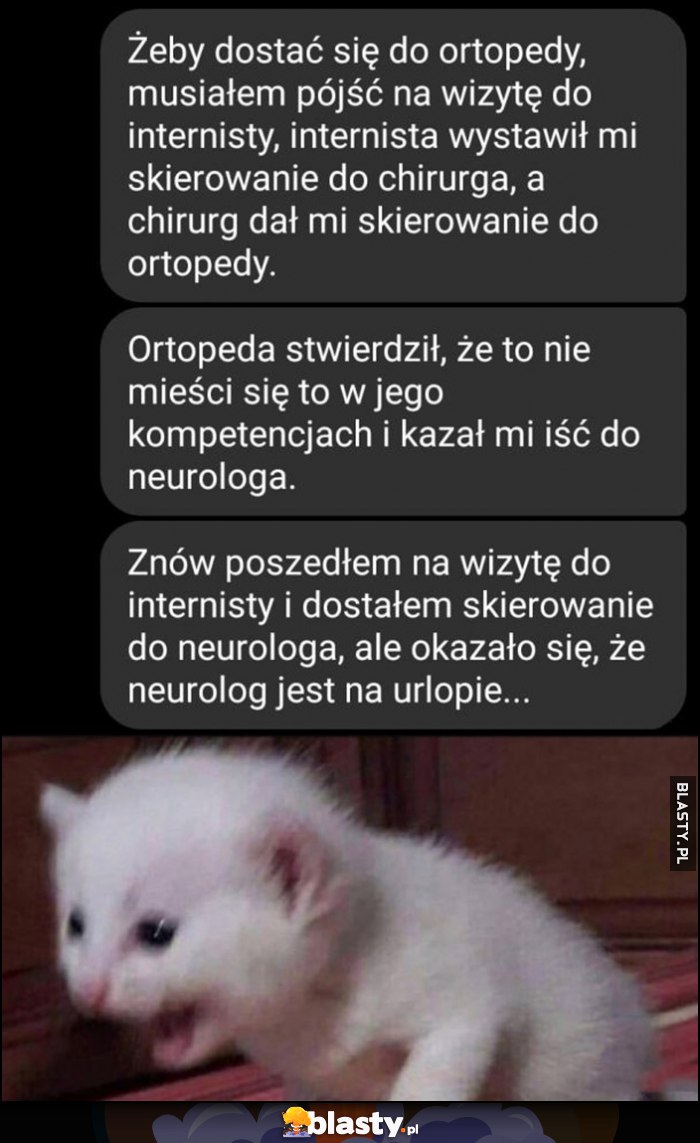 Żeby dostać się do ortopedy musiałem pójść do internisty, on wystawił skierowanie do chirurga, a chirurg do ortopedy, ortopeda kazał iść do neurologa, poszedłem do internisty, dostałem skierowanie do neurologa, ale okazało się, że jest na urlopie