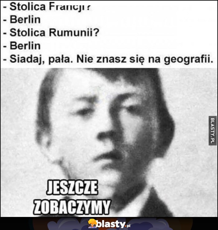 Mały młody hitler na geografii: stolica Francji? Berlin. A Rumunii? Berlin. Siadaj, pała, nie znasz się na geografii. Jeszcze zobaczymy