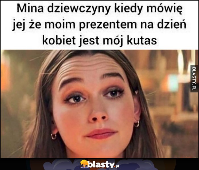 Mina dziewczyny kiedy mówię jej że moim prezentem na dzień kobiet jest moje przyrodzenie