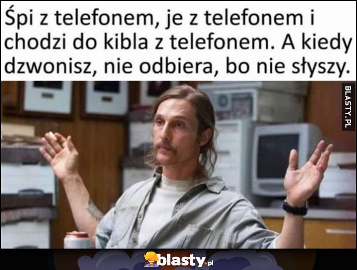 Śpi z telefonem, je z telefonem i chodzi do kibla z telefonem, a kiedy dzwonisz nie odbiera, bo nie słyszy