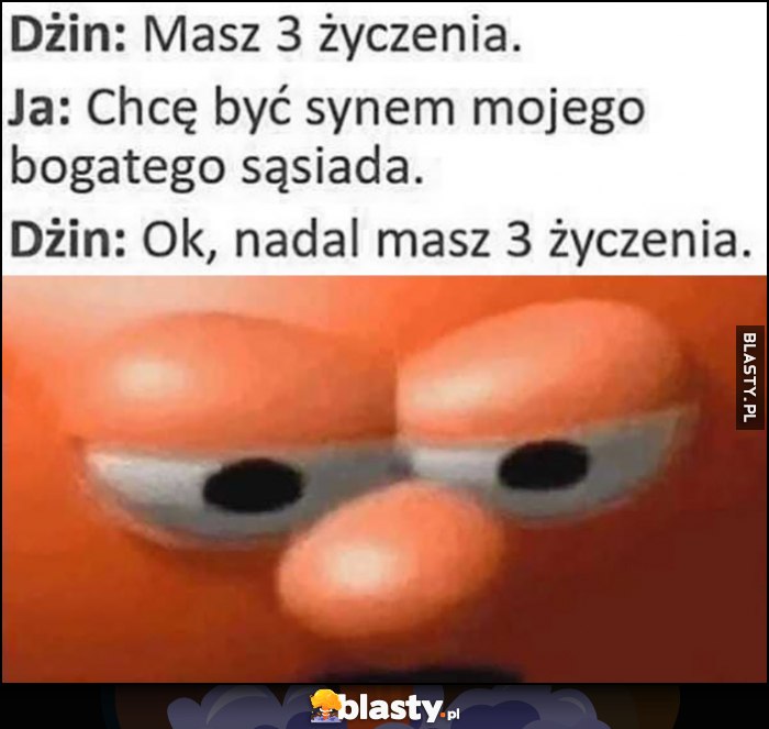 Dżin: masz 3 życzenia, ja: chcę być synem mojego bogatego sąsiada, dżin: ok, nadal masz 3 życzenia