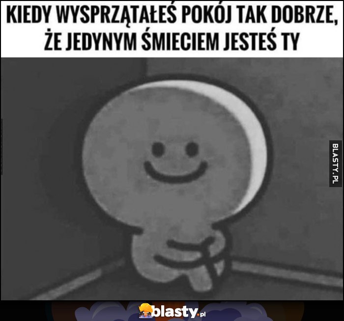 Kiedy wysprzątałeś pokój tak dobrze, że jedynym śmieciem jesteś Ty