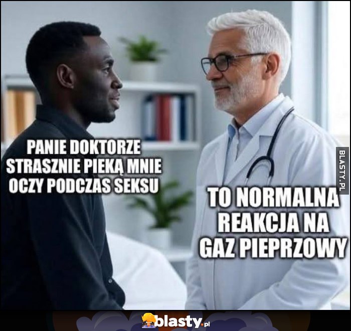 Czarny murzyn: panie doktorze strasznie pieką mnie oczy podczas seksu, lekarz: to normalna reakcja na gaz pieprzowy