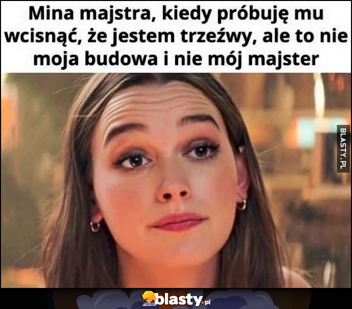 Mina majstra, kiedy próbuję mu wcisnąc, że jestem trzeźwy, ale to nie moja budowa i nie mój majster