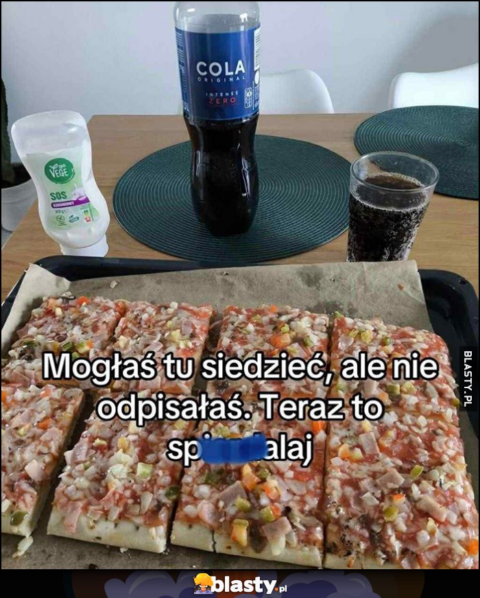 Mogłaś tu siedzieć, ale nie odpisałaś. Teraz to spierdzielaj Cola i pizza z Biedronki