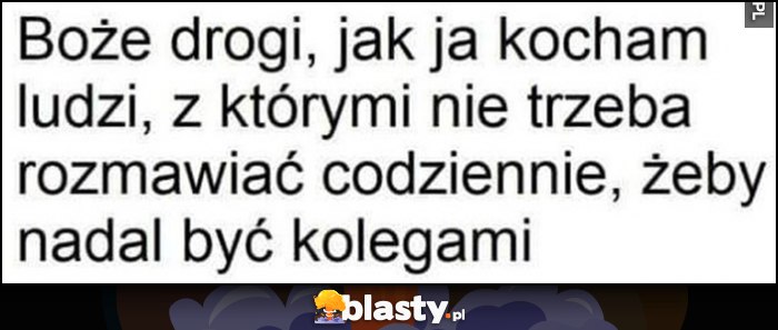 Boże drogi, jak ja kocham ludzi, z którymi nie trzeba rozmawiać codziennie, żeby nadal być kolegami