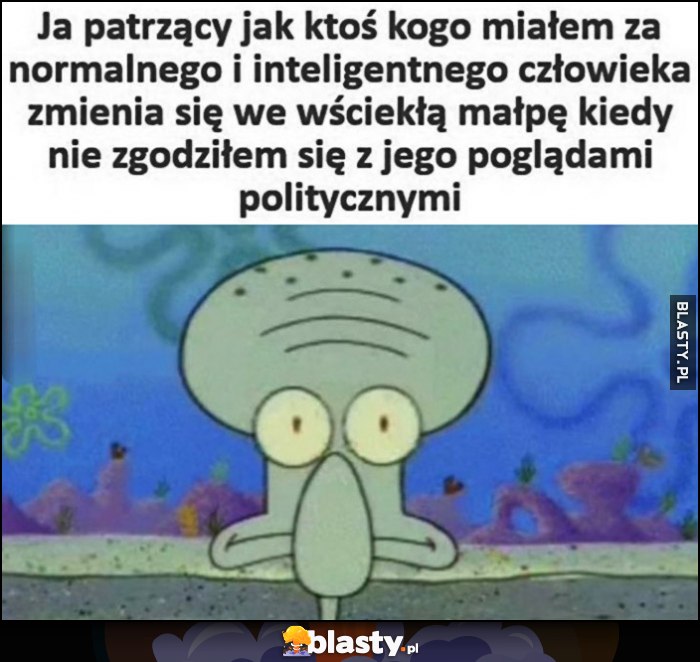 Ja patrzący jak ktoś kogo miałem za normalnego i inteligentnego człowieka zmienia się we wściekłą małpę kiedy nie zgodziłem się z jego poglądami politycznymi