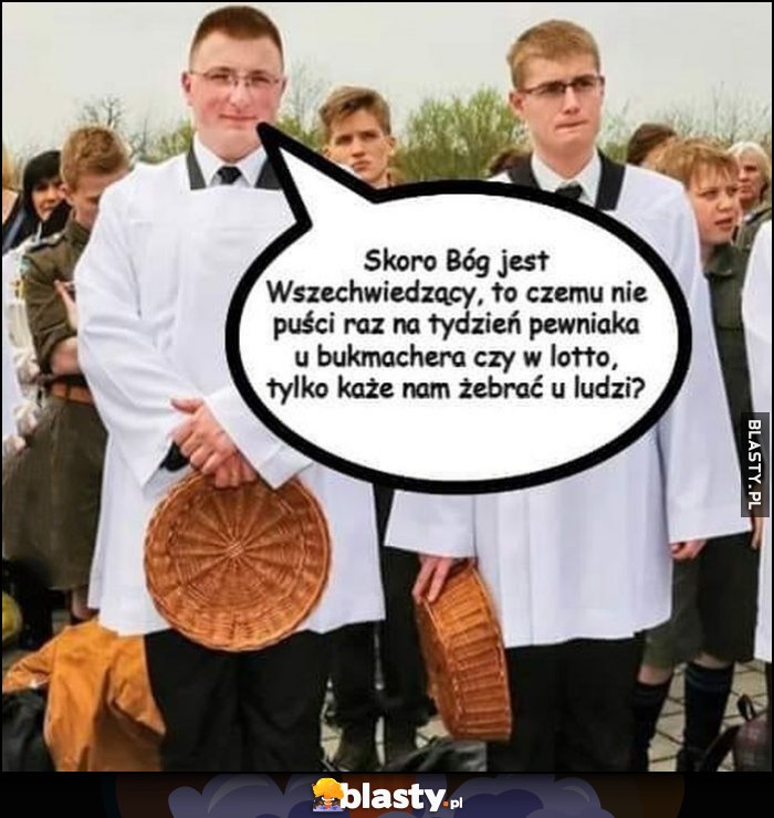 Ministranci skoro Bój jest wszechwiedzący to czemu nie puści raz na tydzień pewniaka u buka czy w lotto tylko każe nam żebrać u ludzi? Ministranci skoro Bój jest wszechwiedzący to czemu nie puści raz na tydzień pewniaka u buka czy w lotto tylko każe nam żebrać u ludzi?