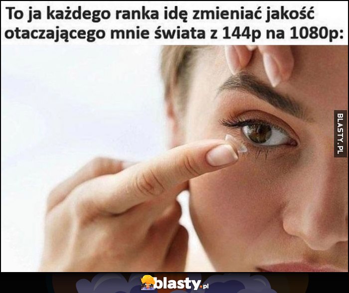 To ja każdego ranka idę zmieniać jakość otaczającego mnie świata z 144p na 1080p zakłada soczewki kontaktowe