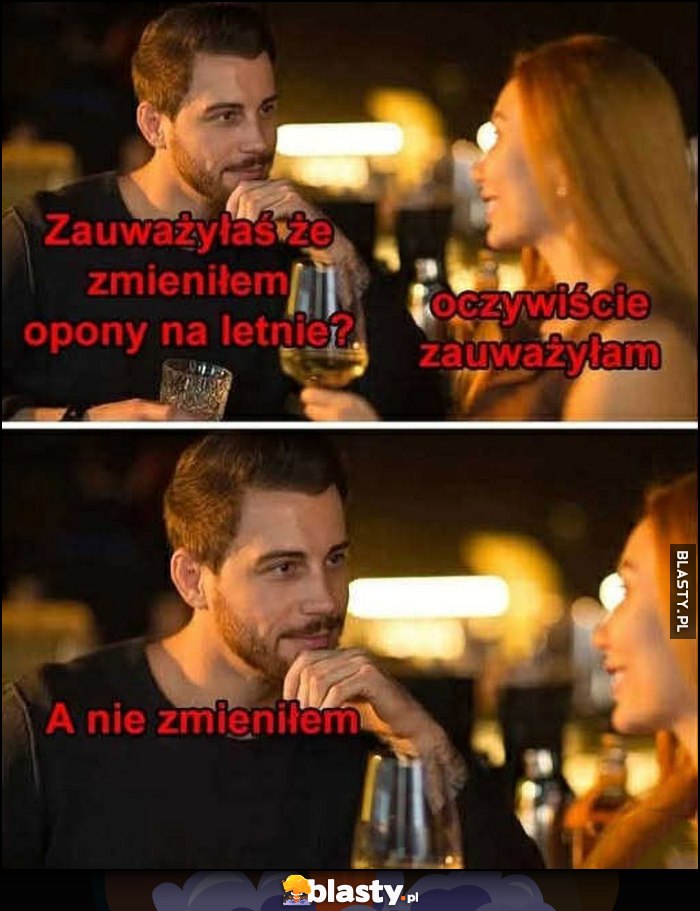 Zauważyłaś, że zmieniłem opony na letnie? Oczywiście zauważyłam. A nie zmieniłem