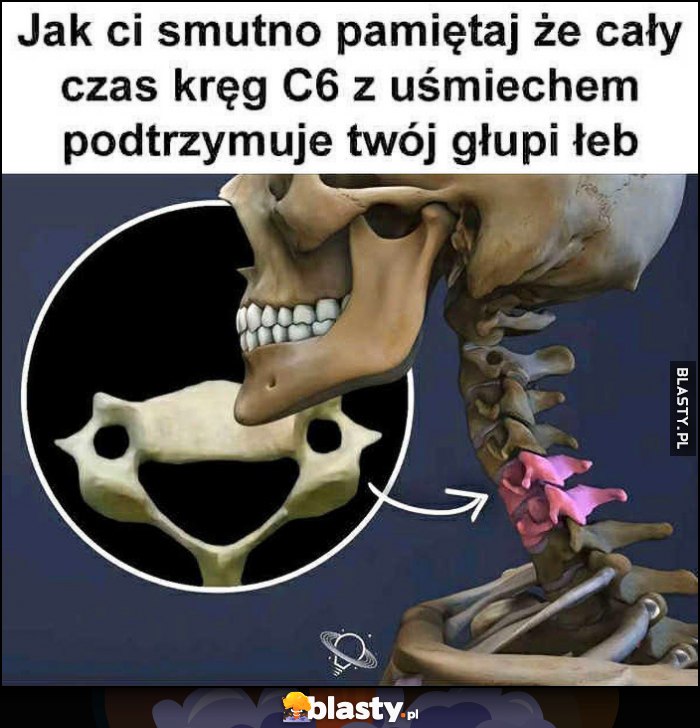 Jak ci smutno pamiętaj, że cały czas kręg C6 z uśmiechem podtrzymuje twój głupi łeb