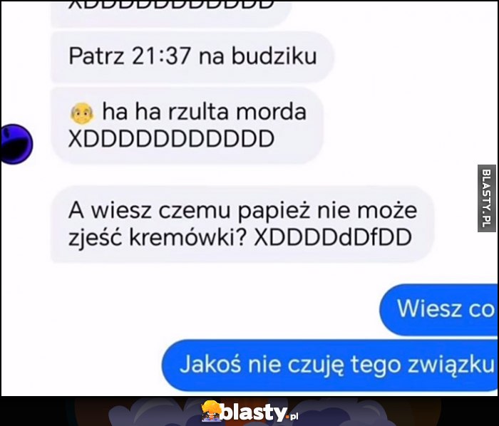 Patrz 21:37 haha rzułta morda, wiesz czemu papież nie może zjeść kremówki? Wiesz co, jakoś nie czuję tego związku
