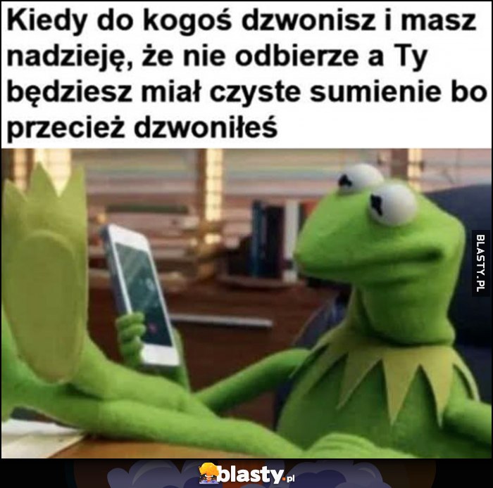 Kermit kiedy do kogoś dzwonisz i masz nadzieję, że nie odbierze a Ty będziesz miał czyste sumienie bo przecież dzwoniłeś Kermit kiedy do kogoś dzwonisz i masz nadzieję, że nie odbierze a Ty będziesz miał czyste sumienie bo przecież dzwoniłeś