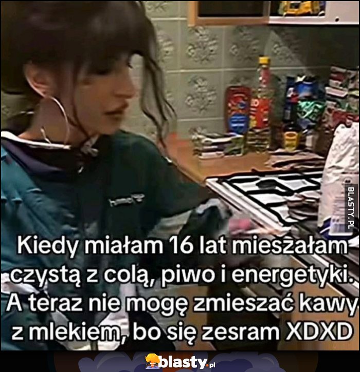 Kiedy miałam 16 lat mieszałam czystą z colą, piwo i energetyki, a teraz nie mogę zmieszać kawy z mlekiem, bo sie zesram Kiedy miałam 16 lat mieszałam czystą z colą, piwo i energetyki, a teraz nie mogę zmieszać kawy z mlekiem, bo sie zesram