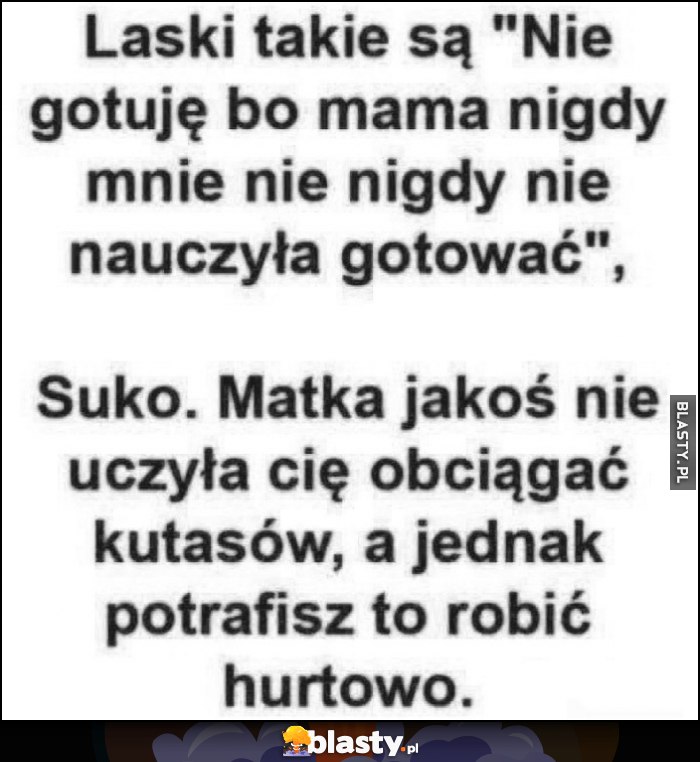 Laski takie są: nie gotuję bo mama nigdy nie nauczyła mnie gotować, obciągać też cię nie nauczyła, a jednak potrafisz robić to hurtowo