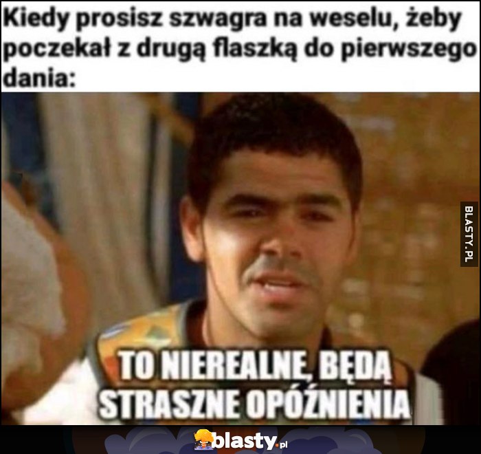 Kiedy prosisz szwagra na weselu, żeby poczekał z drugą flaszką do pierwszego dania: to nierealne, będą straszne opóźnienia
