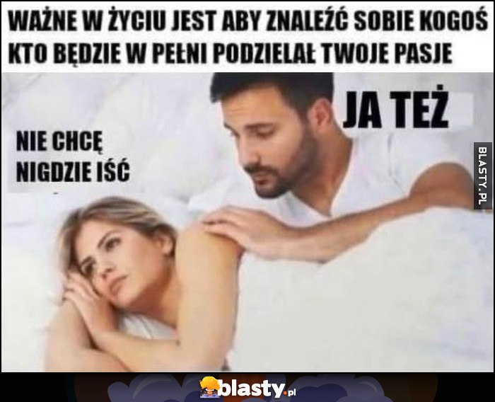 Ważne w życiu jest aby znaleźć sobie kogoś kto będzie w pełni podzielał twoje pasje: nie chcę nigdzie iść, ja też