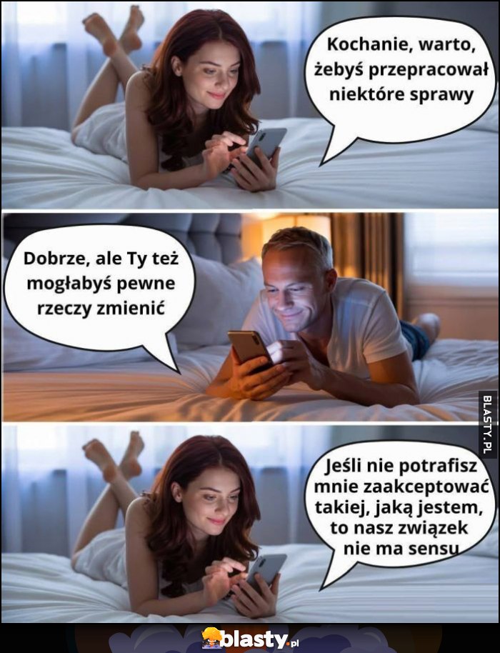 Kochanie, warto żebyś przepracował niektóre sprawy, dobrze ale ty też mogłabyś pewne rzeczy zmienić, jeśli nie potrafisz mnie zaakceptować nasz związek nie ma sensu