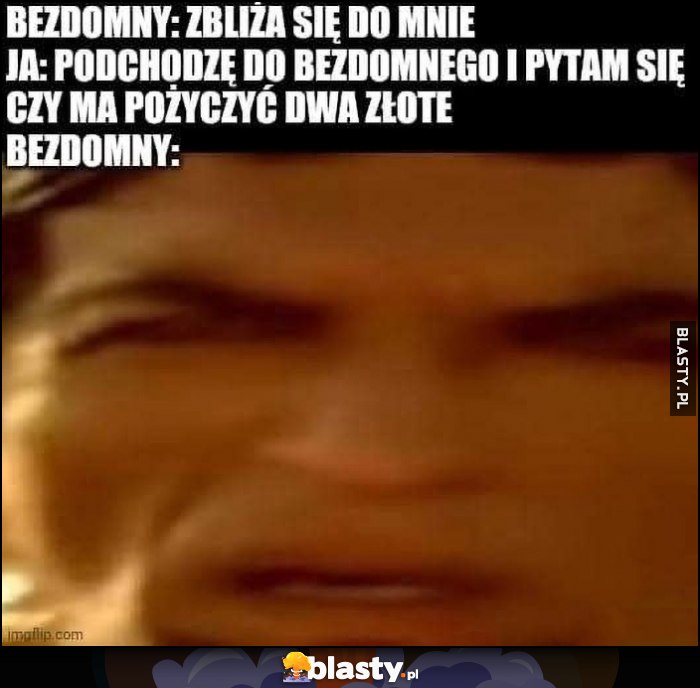 Bezdomny: zbliża się do mnie, ja: podchodzę do bezdomnego i pytam czy ma pożyczyć dwa złote, bezdomny: zdziwiony