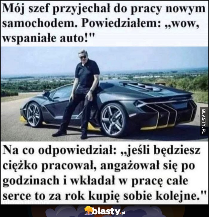 Szef podjechał nowym samochodem, powiedział: jeśli będziesz ciężko pracował, angażował się po godzinach i wkładał w pracę serce to za rok kupię sobie kolejne Szef podjechał nowym samochodem, powiedział: jeśli będziesz ciężko pracował, angażował się po godzinach i wkładał w pracę serce to za rok kupię sobie kolejne