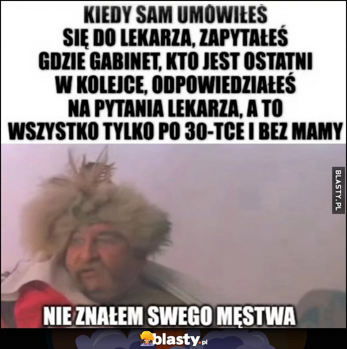 Zagłoba kiedy sam umówiłeś się do lekarza, zapytałeś gdzie gabinet, kto ostatni w kolejce, opowiedziałeś na pytania lekarza, a to wszystko po 30-tce i bez mamy, nie znałem swego męstwa Zagłoba kiedy sam umówiłeś się do lekarza, zapytałeś gdzie gabinet, kto ostatni w kolejce, opowiedziałeś na pytania lekarza, a to wszystko po 30-tce i bez mamy, nie znałem swego męstwa