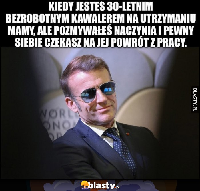 Macron kiedy jesteś 30-letnim bezrobotnim kawalerem na utrzymaniu mamy, ale pozmywałeś naczynia i pewny siebie czekasz na jej powrót z pracy Macron kiedy jesteś 30-letnim bezrobotnim kawalerem na utrzymaniu mamy, ale pozmywałeś naczynia i pewny siebie czekasz na jej powrót z pracy