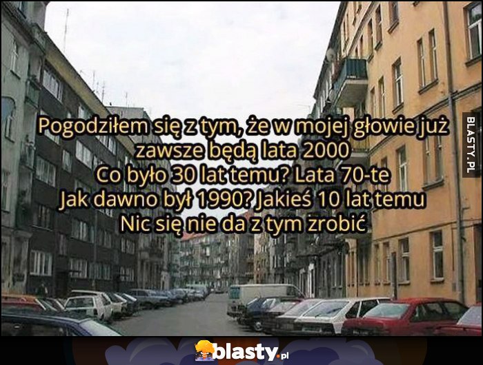 Pogodziłem się z tym, że w mojej głowie już zawsze będą lata 2000, 30 lat temu lata 70te, 1990 jakieś 10 lat temu