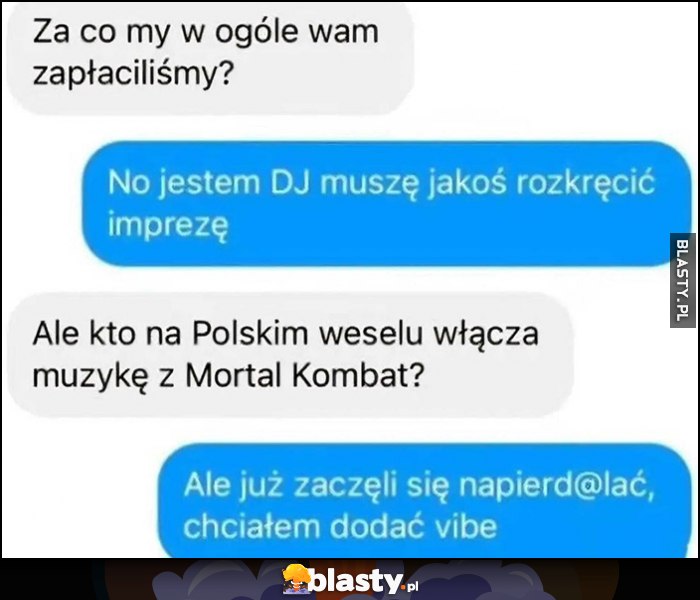 Kto na polskim weselu włącza muzykę z Mortal Kombat? Już zaczęli się napierdzielać, chciałem dodać vibe Kto na polskim weselu włącza muzykę z Mortal Kombat? Już zaczęli się napierdzielać, chciałem dodać vibe