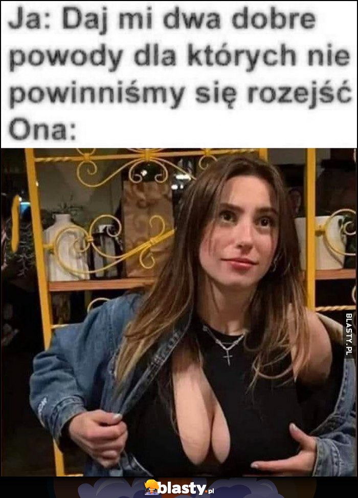Ja: daj mi dwa dobre powody dla których nie powinniśmy się rozejść, ona: pokazuje biust Ja: daj mi dwa dobre powody dla których nie powinniśmy się rozejść, ona: pokazuje biust