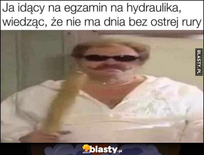 Ja idący na egzamin na hydraulika, wiedząc, że nie ma dnia bez ostrej rury