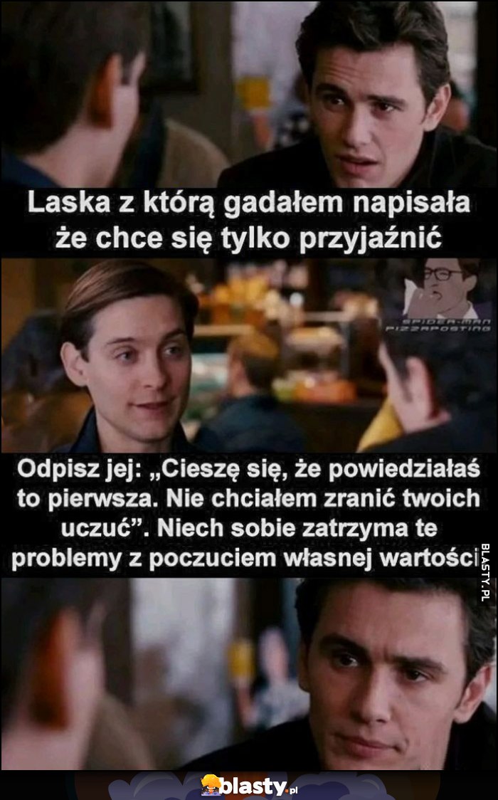 Laska z którą gadałem napisała, że chce się tylko przyjaźnić. Odpisz jej: cieszę się, że powiedziałaś to pierwsza, nie chciałem zranić twoich uczuć. Niech sobie zatrzyma te problemy z poczuciem własnej wartości Laska z którą gadałem napisała, że chce się tylko przyjaźnić. Odpisz jej: cieszę się, że powiedziałaś to pierwsza, nie chciałem zranić twoich uczuć. Niech sobie zatrzyma te problemy z poczuciem własnej wartości