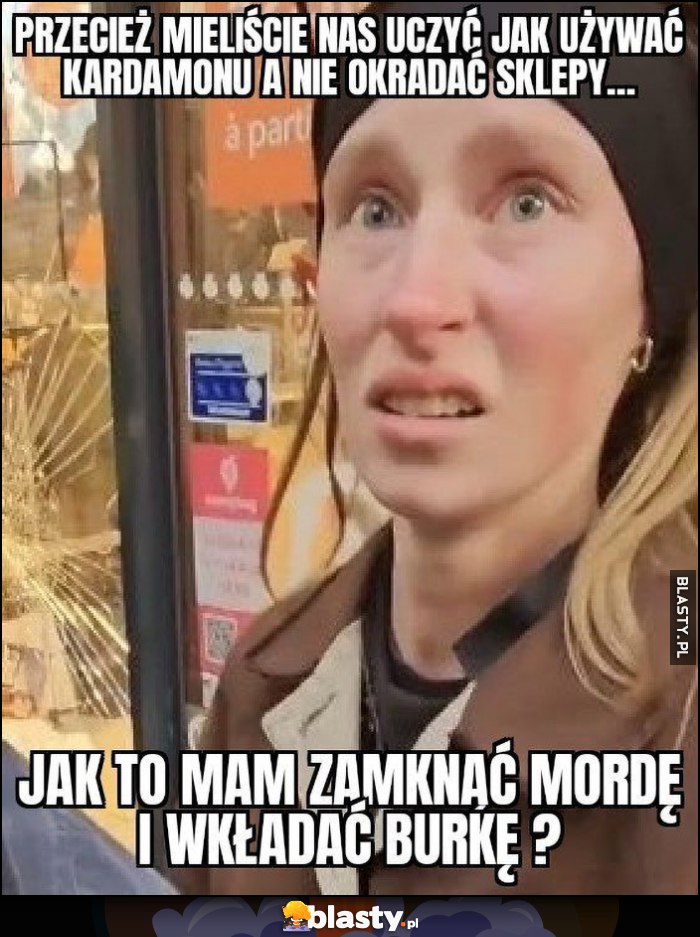Francuzka przecież mieliście nas uczyć jak uzywać kardamonu a nie okradać sklepy, jak to mam zamknąć mordę i wkładać burkę? Francuzka przecież mieliście nas uczyć jak uzywać kardamonu a nie okradać sklepy, jak to mam zamknąć mordę i wkładać burkę?
