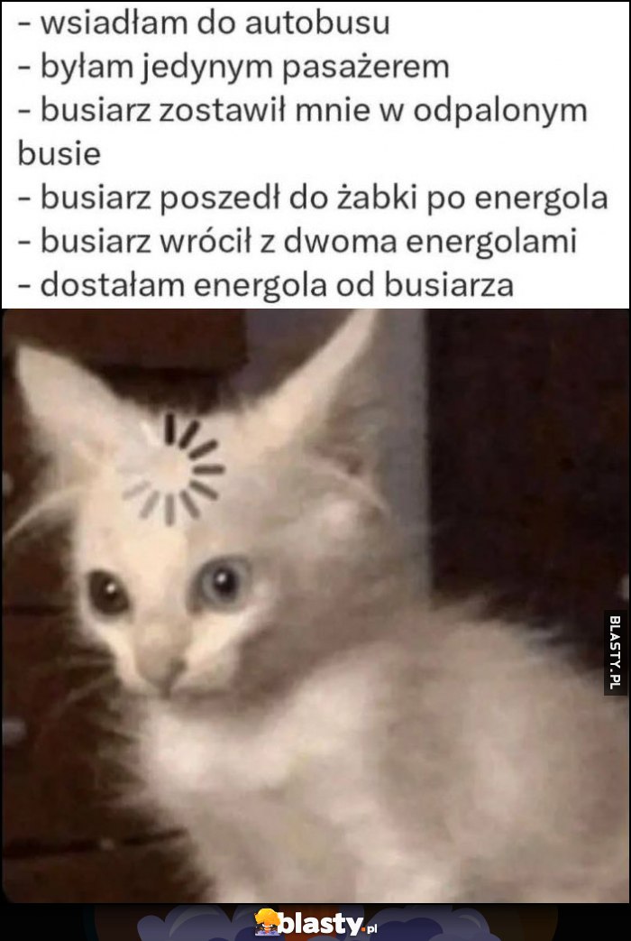 Wsiadłam do autobusu, byłam jedynym pasażerem, busiarz poszedł do żabki po energola, wrócił z dwoma, dostałam energola od busiarza
